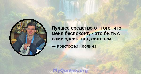 Лучшее средство от того, что меня беспокоит, - это быть с вами здесь, под солнцем.