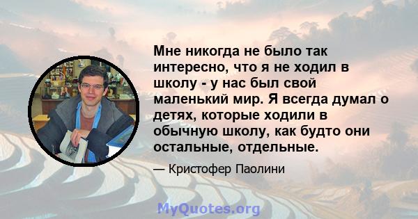 Мне никогда не было так интересно, что я не ходил в школу - у нас был свой маленький мир. Я всегда думал о детях, которые ходили в обычную школу, как будто они остальные, отдельные.