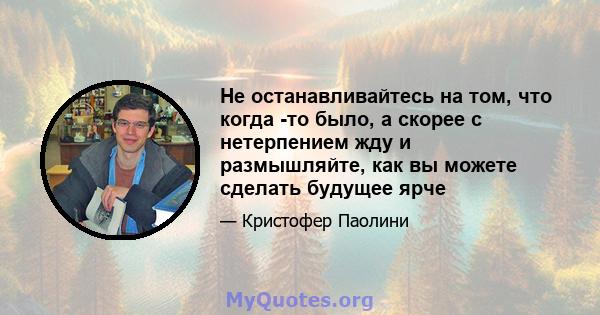 Не останавливайтесь на том, что когда -то было, а скорее с нетерпением жду и размышляйте, как вы можете сделать будущее ярче