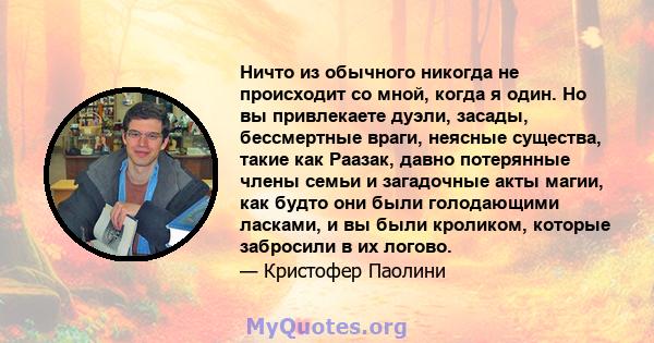 Ничто из обычного никогда не происходит со мной, когда я один. Но вы привлекаете дуэли, засады, бессмертные враги, неясные существа, такие как Раазак, давно потерянные члены семьи и загадочные акты магии, как будто они