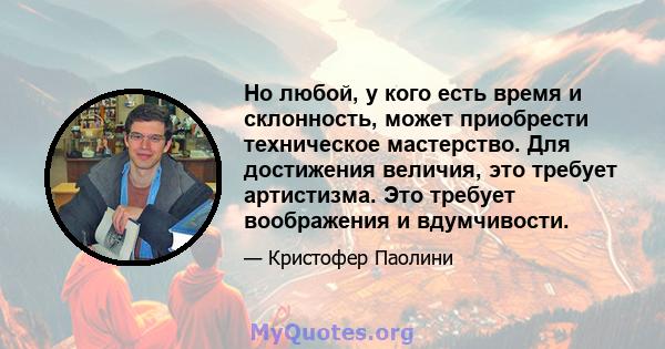 Но любой, у кого есть время и склонность, может приобрести техническое мастерство. Для достижения величия, это требует артистизма. Это требует воображения и вдумчивости.