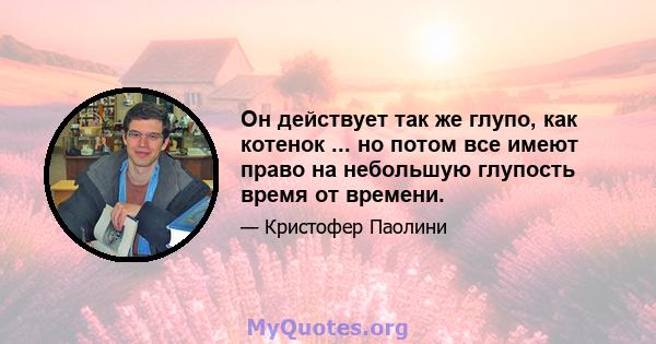 Он действует так же глупо, как котенок ... но потом все имеют право на небольшую глупость время от времени.