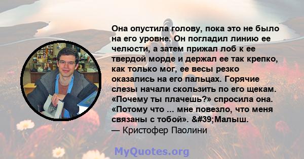 Она опустила голову, пока это не было на его уровне. Он погладил линию ее челюсти, а затем прижал лоб к ее твердой морде и держал ее так крепко, как только мог, ее весы резко оказались на его пальцах. Горячие слезы