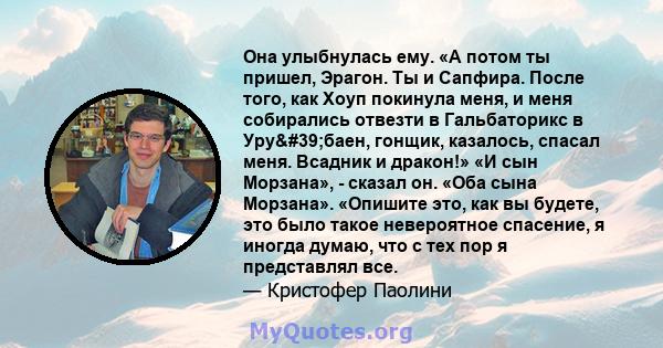 Она улыбнулась ему. «А потом ты пришел, Эрагон. Ты и Сапфира. После того, как Хоуп покинула меня, и меня собирались отвезти в Гальбаторикс в Уру'баен, гонщик, казалось, спасал меня. Всадник и дракон!» «И сын