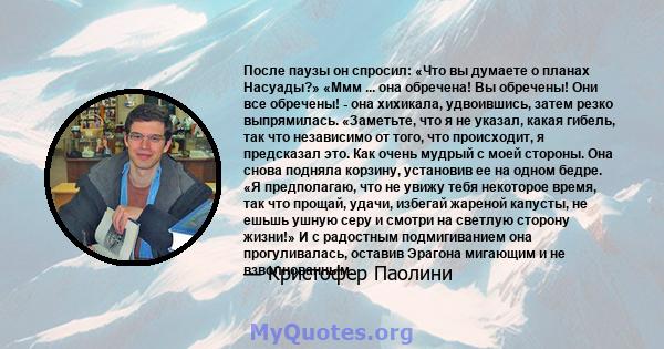 После паузы он спросил: «Что вы думаете о планах Насуады?» «Ммм ... она обречена! Вы обречены! Они все обречены! - она ​​хихикала, удвоившись, затем резко выпрямилась. «Заметьте, что я не указал, какая гибель, так что