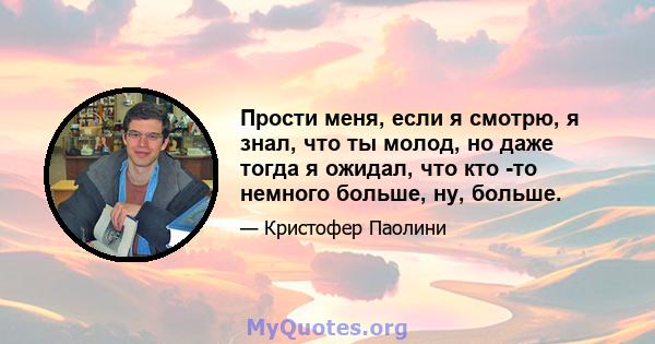 Прости меня, если я смотрю, я знал, что ты молод, но даже тогда я ожидал, что кто -то немного больше, ну, больше.