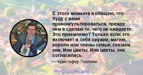 С этого момента я обещаю, что буду с вами проконсультироваться, прежде чем я сделаю то, чего не ожидаете. Это приемлемо? Только если это включает в себя оружие, магию, короли или члены семьи, сказала она. Или цветы. Или 