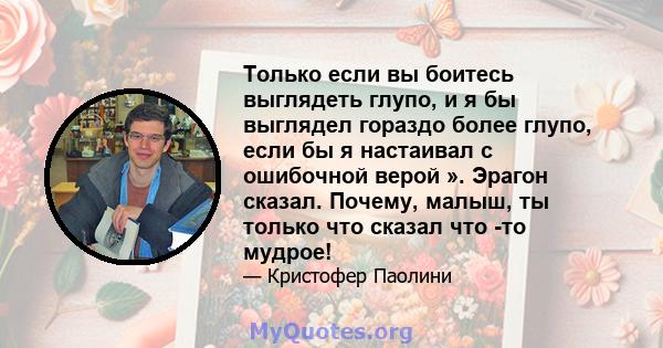 Только если вы боитесь выглядеть глупо, и я бы выглядел гораздо более глупо, если бы я настаивал с ошибочной верой ». Эрагон сказал. Почему, малыш, ты только что сказал что -то мудрое!