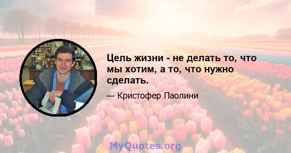 Цель жизни - не делать то, что мы хотим, а то, что нужно сделать.