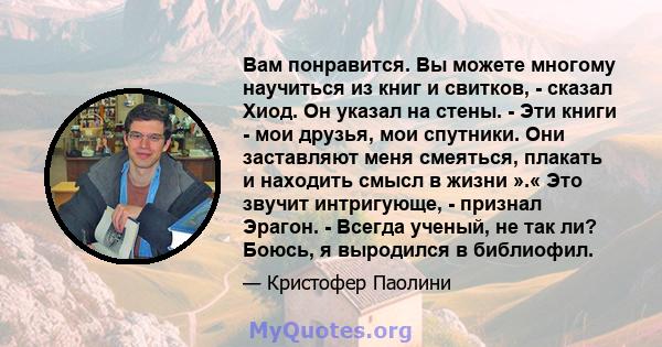 Вам понравится. Вы можете многому научиться из книг и свитков, - сказал Хиод. Он указал на стены. - Эти книги - мои друзья, мои спутники. Они заставляют меня смеяться, плакать и находить смысл в жизни ».« Это звучит