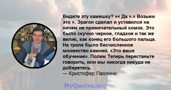 Видите эту камешку? »« Да ».« Возьми это ». Эрагон сделал и уставился на ничем не примечательный комок. Это было скучно черное, гладкое и так же велик, как конец его большого пальца. На тропе было бесчисленное множество 