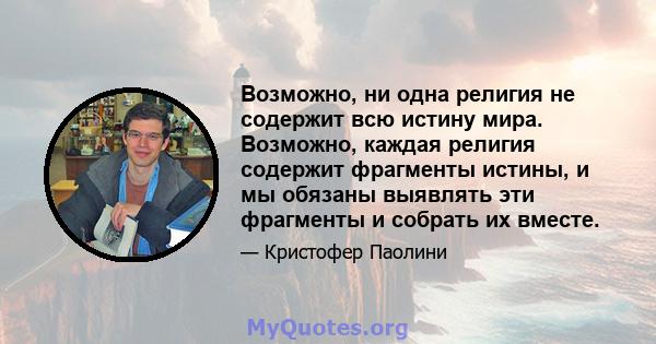 Возможно, ни одна религия не содержит всю истину мира. Возможно, каждая религия содержит фрагменты истины, и мы обязаны выявлять эти фрагменты и собрать их вместе.