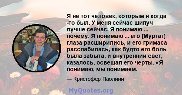 Я не тот человек, которым я когда -то был. У меня сейчас шипуч лучше сейчас. Я понимаю ... почему. Я понимаю ... его [Муртаг] глаза расширились, и его гримаса расслабилась, как будто его боль была забыта, и внутренний