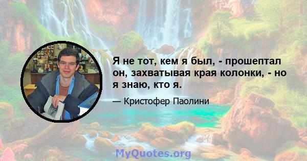 Я не тот, кем я был, - прошептал он, захватывая края колонки, - но я знаю, кто я.