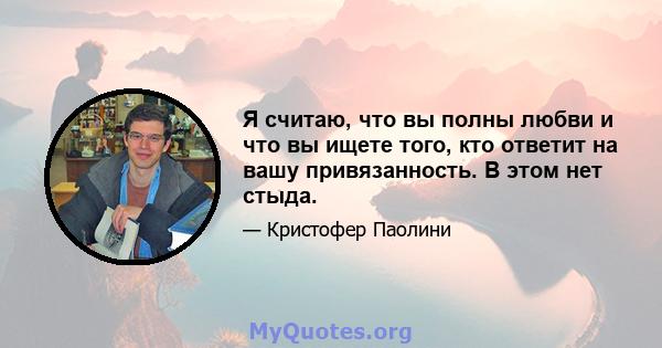 Я считаю, что вы полны любви и что вы ищете того, кто ответит на вашу привязанность. В этом нет стыда.