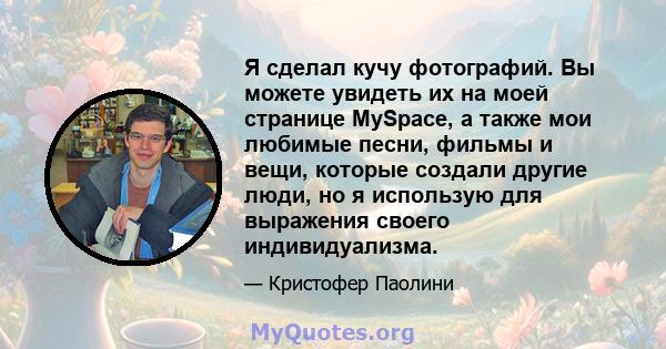 Я сделал кучу фотографий. Вы можете увидеть их на моей странице MySpace, а также мои любимые песни, фильмы и вещи, которые создали другие люди, но я использую для выражения своего индивидуализма.