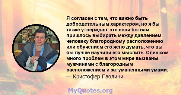 Я согласен с тем, что важно быть добродетельным характером, но я бы также утверждал, что если бы вам пришлось выбирать между давлением человеку благородному расположению или обучением его ясно думать, что вы бы лучше