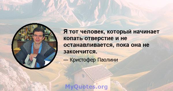 Я тот человек, который начинает копать отверстие и не останавливается, пока она не закончится.