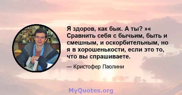 Я здоров, как бык. А ты? »« Сравнить себя с бычьим, быть и смешным, и оскорбительным, но я в хорошенькости, если это то, что вы спрашиваете.