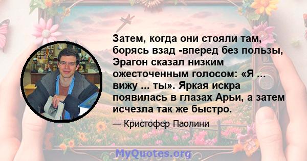 Затем, когда они стояли там, борясь взад -вперед без пользы, Эрагон сказал низким ожесточенным голосом: «Я ... вижу ... ты». Яркая искра появилась в глазах Арьи, а затем исчезла так же быстро.