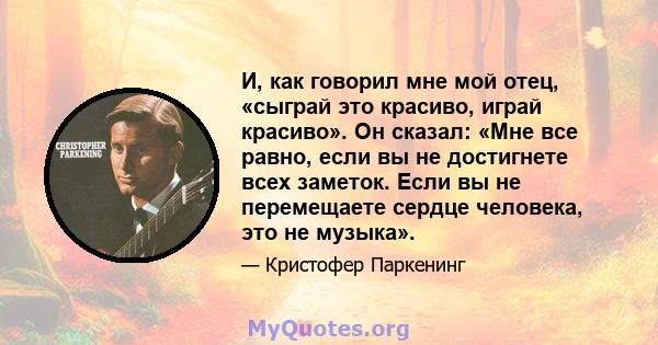 И, как говорил мне мой отец, «сыграй это красиво, играй красиво». Он сказал: «Мне все равно, если вы не достигнете всех заметок. Если вы не перемещаете сердце человека, это не музыка».