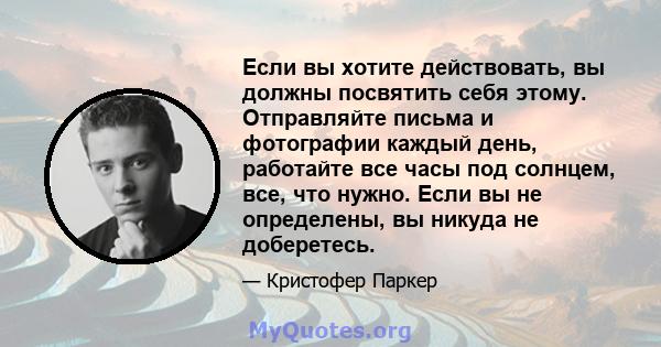 Если вы хотите действовать, вы должны посвятить себя этому. Отправляйте письма и фотографии каждый день, работайте все часы под солнцем, все, что нужно. Если вы не определены, вы никуда не доберетесь.