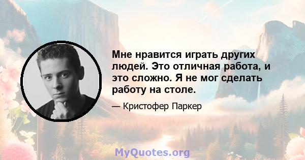 Мне нравится играть других людей. Это отличная работа, и это сложно. Я не мог сделать работу на столе.