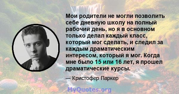 Мои родители не могли позволить себе дневную школу на полный рабочий день, но я в основном только делал каждый класс, который мог сделать, и следил за каждым драматическим интересом, который я мог. Когда мне было 15 или 