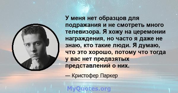 У меня нет образцов для подражания и не смотреть много телевизора. Я хожу на церемонии награждения, но часто я даже не знаю, кто такие люди. Я думаю, что это хорошо, потому что тогда у вас нет предвзятых представлений о 