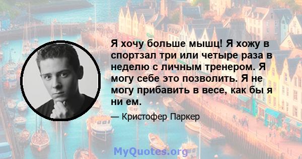 Я хочу больше мышц! Я хожу в спортзал три или четыре раза в неделю с личным тренером. Я могу себе это позволить. Я не могу прибавить в весе, как бы я ни ем.