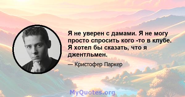 Я не уверен с дамами. Я не могу просто спросить кого -то в клубе. Я хотел бы сказать, что я джентльмен.