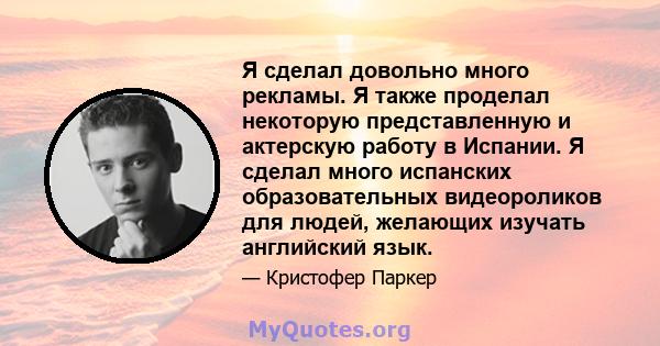 Я сделал довольно много рекламы. Я также проделал некоторую представленную и актерскую работу в Испании. Я сделал много испанских образовательных видеороликов для людей, желающих изучать английский язык.