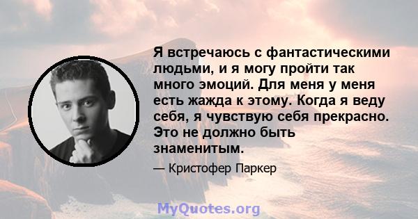 Я встречаюсь с фантастическими людьми, и я могу пройти так много эмоций. Для меня у меня есть жажда к этому. Когда я веду себя, я чувствую себя прекрасно. Это не должно быть знаменитым.