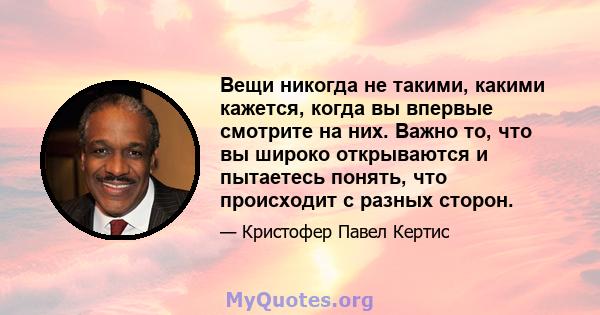 Вещи никогда не такими, какими кажется, когда вы впервые смотрите на них. Важно то, что вы широко открываются и пытаетесь понять, что происходит с разных сторон.