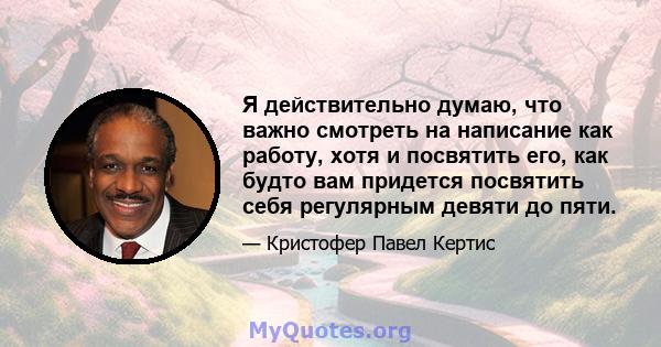 Я действительно думаю, что важно смотреть на написание как работу, хотя и посвятить его, как будто вам придется посвятить себя регулярным девяти до пяти.