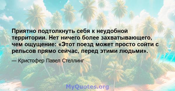 Приятно подтолкнуть себя к неудобной территории. Нет ничего более захватывающего, чем ощущение: «Этот поезд может просто сойти с рельсов прямо сейчас, перед этими людьми».