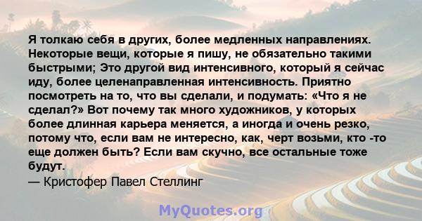 Я толкаю себя в других, более медленных направлениях. Некоторые вещи, которые я пишу, не обязательно такими быстрыми; Это другой вид интенсивного, который я сейчас иду, более целенаправленная интенсивность. Приятно