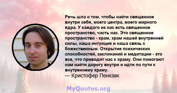 Речь шла о том, чтобы найти священное внутри себя, моего центра, моего мирного ядра. У каждого из нас есть священное пространство, часть нас. Это священное пространство - храм, храм нашей внутренней силы, наша интуиция