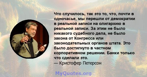 Что случилось, так это то, что, почти в одночасье, мы перешли от демократии в реальной записи на олигархию в реальной записи. За этим не было никакого судебного дела, не было закона от Конгресса или законодательных