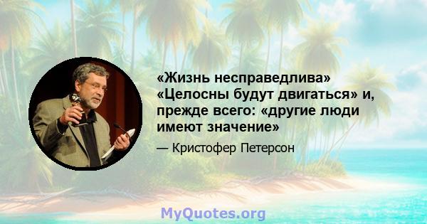 «Жизнь несправедлива» «Целосны будут двигаться» и, прежде всего: «другие люди имеют значение»