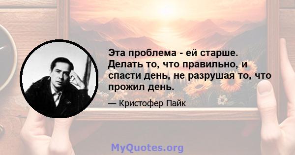 Эта проблема - ей старше. Делать то, что правильно, и спасти день, не разрушая то, что прожил день.