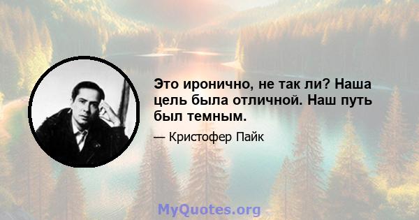 Это иронично, не так ли? Наша цель была отличной. Наш путь был темным.