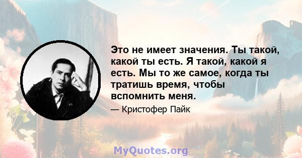 Это не имеет значения. Ты такой, какой ты есть. Я такой, какой я есть. Мы то же самое, когда ты тратишь время, чтобы вспомнить меня.