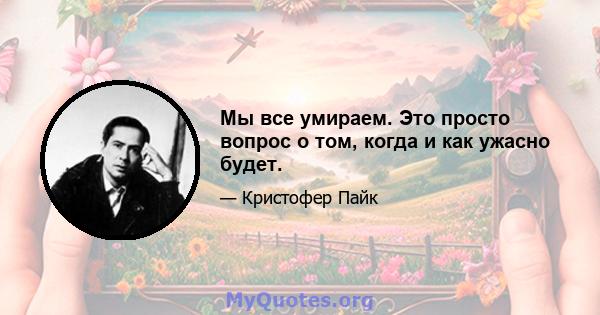 Мы все умираем. Это просто вопрос о том, когда и как ужасно будет.