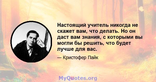 Настоящий учитель никогда не скажет вам, что делать. Но он даст вам знания, с которыми вы могли бы решить, что будет лучше для вас.