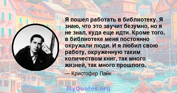 Я пошел работать в библиотеку. Я знаю, что это звучит безумно, но я не знал, куда еще идти. Кроме того, в библиотеке меня постоянно окружали люди. И я любил свою работу, окруженную таким количеством книг, так много