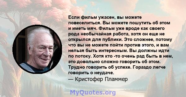 Если фильм ужасен, вы можете повеселиться. Вы можете пошутить об этом и иметь мяч. Фильм уже вроде как своего рода необычайная работа, хотя он еще не открылся для публики. Это сложнее, потому что вы не можете пойти