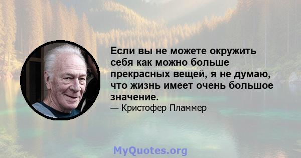 Если вы не можете окружить себя как можно больше прекрасных вещей, я не думаю, что жизнь имеет очень большое значение.