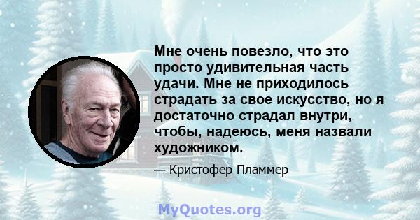 Мне очень повезло, что это просто удивительная часть удачи. Мне не приходилось страдать за свое искусство, но я достаточно страдал внутри, чтобы, надеюсь, меня назвали художником.