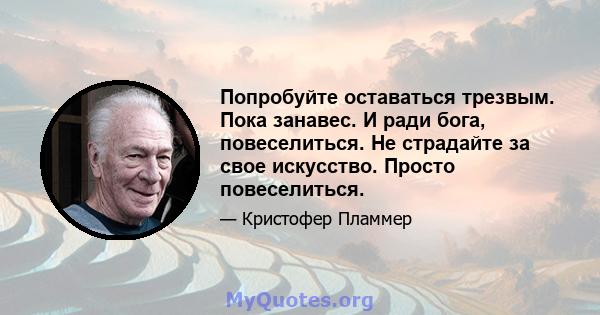 Попробуйте оставаться трезвым. Пока занавес. И ради бога, повеселиться. Не страдайте за свое искусство. Просто повеселиться.